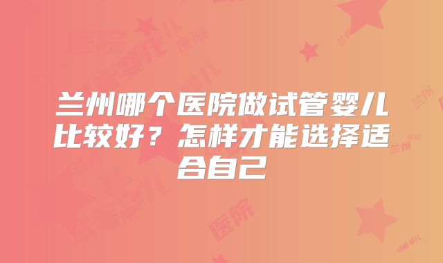 兰州哪个医院做试管婴儿比较好？怎样才能选择适合自己