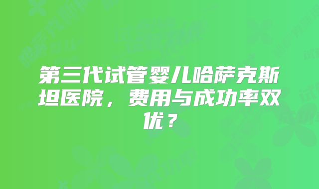 第三代试管婴儿哈萨克斯坦医院，费用与成功率双优？