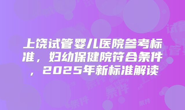上饶试管婴儿医院参考标准，妇幼保健院符合条件，2025年新标准解读