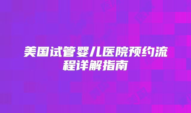 美国试管婴儿医院预约流程详解指南
