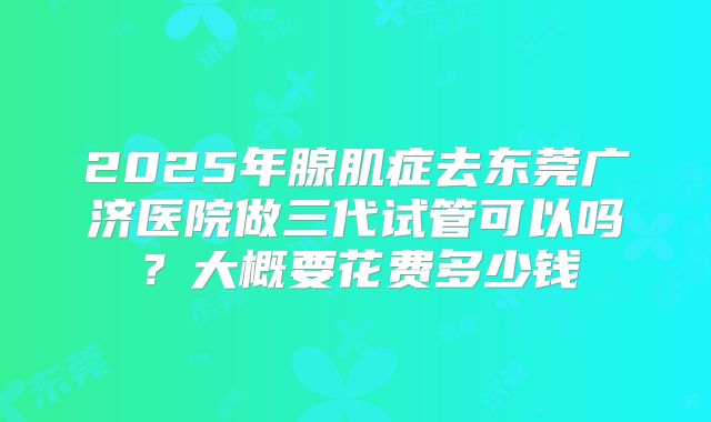2025年腺肌症去东莞广济医院做三代试管可以吗?大概要花费多少钱