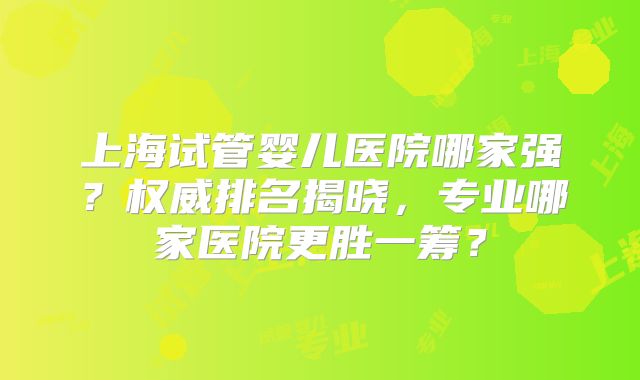 上海试管婴儿医院哪家强？权威排名揭晓，专业哪家医院更胜一筹？
