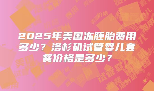 2025年美国冻胚胎费用多少？洛杉矶试管婴儿套餐价格是多少？