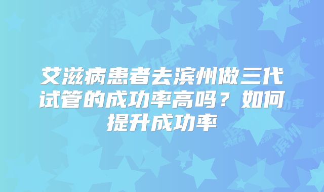 艾滋病患者去滨州做三代试管的成功率高吗？如何提升成功率