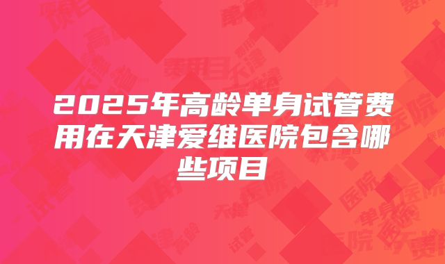 2025年高龄单身试管费用在天津爱维医院包含哪些项目