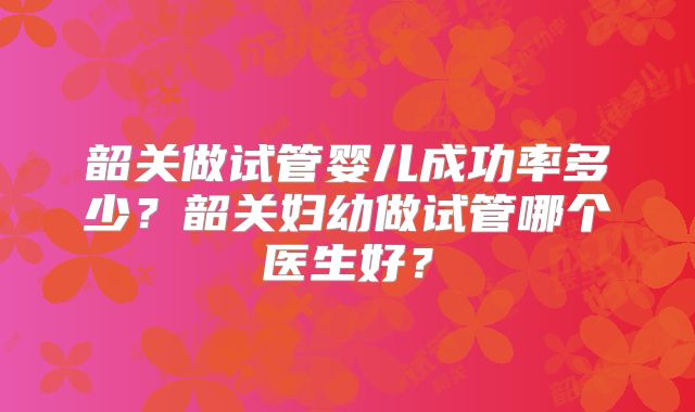 韶关做试管婴儿成功率多少？韶关妇幼做试管哪个医生好？