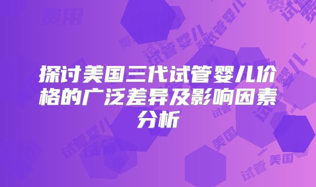 探讨美国三代试管婴儿价格的广泛差异及影响因素分析