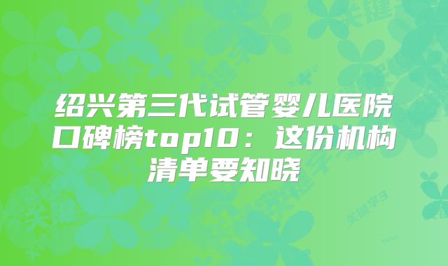 绍兴第三代试管婴儿医院口碑榜top10：这份机构清单要知晓