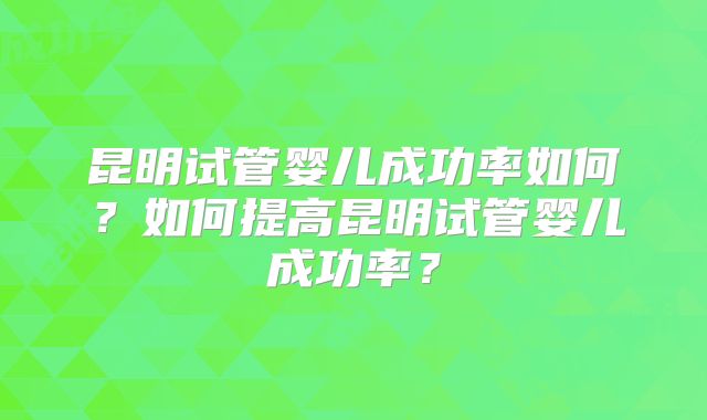 昆明试管婴儿成功率如何？如何提高昆明试管婴儿成功率？