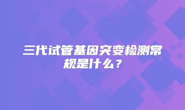 三代试管基因突变检测常规是什么？