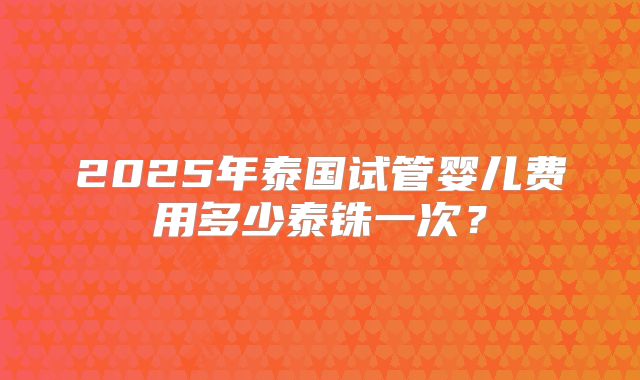 2025年泰国试管婴儿费用多少泰铢一次？