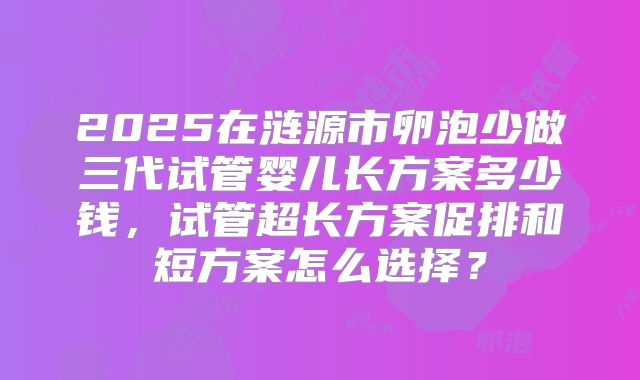2025在涟源市卵泡少做三代试管婴儿长方案多少钱,试管超长方案促排和短方案怎么选择?