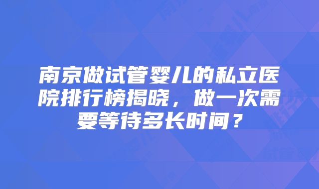 南京做试管婴儿的私立医院排行榜揭晓,做一次需要等待多长时间?