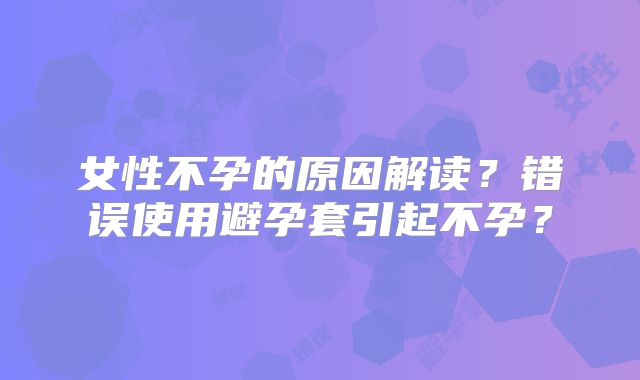 女性不孕的原因解读？错误使用避孕套引起不孕？