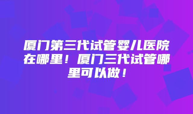 厦门第三代试管婴儿医院在哪里！厦门三代试管哪里可以做！