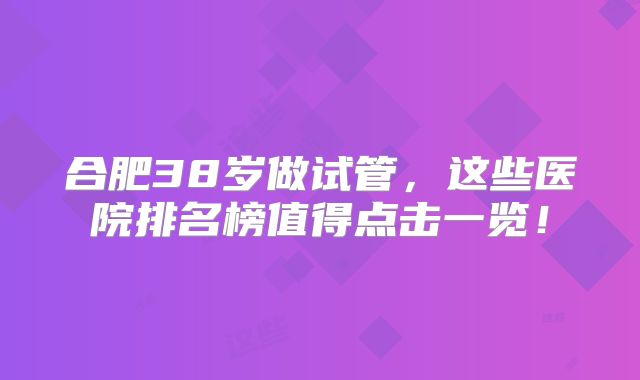 合肥38岁做试管，这些医院排名榜值得点击一览！