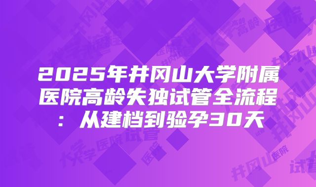 2025年井冈山大学附属医院高龄失独试管全流程：从建档到验孕30天