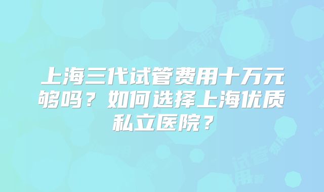 上海三代试管费用十万元够吗？如何选择上海优质私立医院？