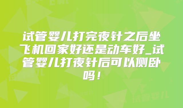 试管婴儿打完夜针之后坐飞机回家好还是动车好_试管婴儿打夜针后可以侧卧吗！