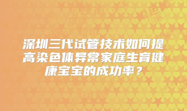 深圳三代试管技术如何提高染色体异常家庭生育健康宝宝的成功率？