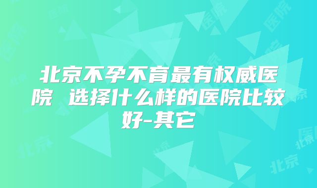 北京不孕不育最有权威医院 选择什么样的医院比较好-其它