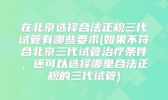 在北京选择合法正规三代试管有哪些要求(如果不符合北京三代试管治疗条件，还可以选择哪里合法正规的三代试管)