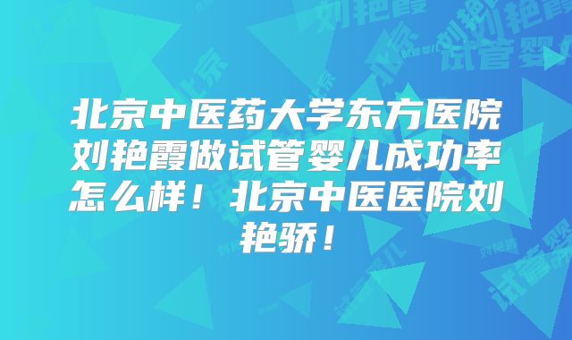北京中医药大学东方医院刘艳霞做试管婴儿成功率怎么样！北京中医医院刘艳骄！
