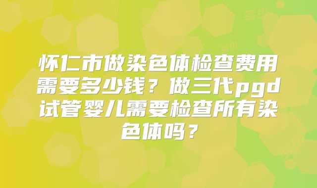 怀仁市做染色体检查费用需要多少钱？做三代pgd试管婴儿需要检查所有染色体吗？