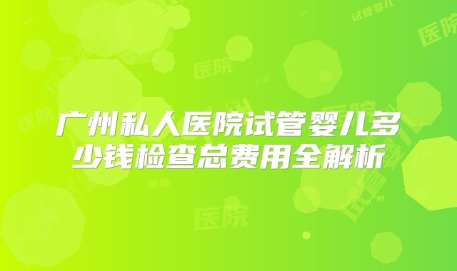 广州私人医院试管婴儿多少钱检查总费用全解析