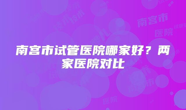 南宫市试管医院哪家好？两家医院对比