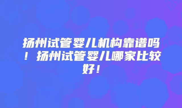 扬州试管婴儿机构靠谱吗!扬州试管婴儿哪家比较好!