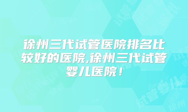 徐州三代试管医院排名比较好的医院,徐州三代试管婴儿医院！