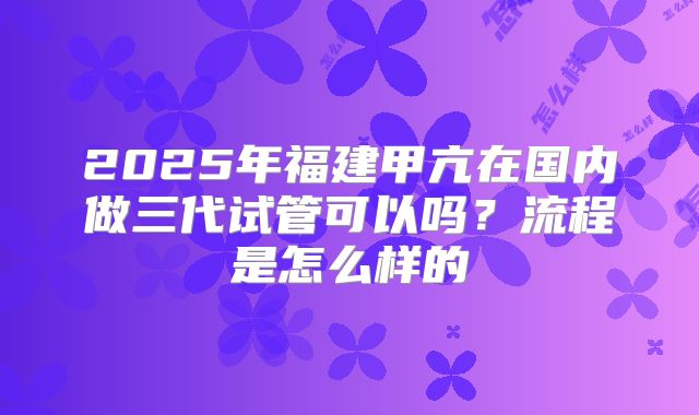 2025年福建甲亢在国内做三代试管可以吗？流程是怎么样的