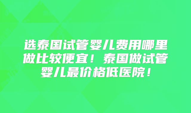 选泰国试管婴儿费用哪里做比较便宜！泰国做试管婴儿最价格低医院！