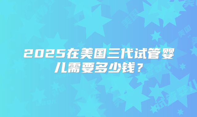2025在美国三代试管婴儿需要多少钱？