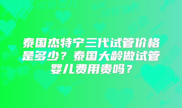 泰国杰特宁三代试管价格是多少？泰国大龄做试管婴儿费用贵吗？