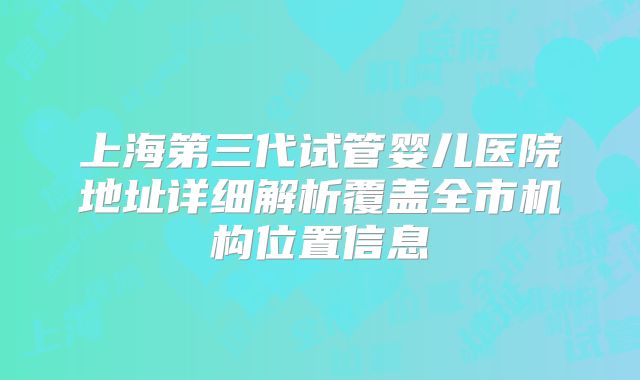 上海第三代试管婴儿医院地址详细解析覆盖全市机构位置信息