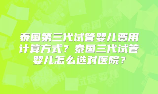 泰国第三代试管婴儿费用计算方式？泰国三代试管婴儿怎么选对医院？