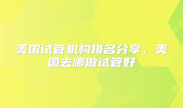 美国试管机构排名分享,美国去哪做试管好