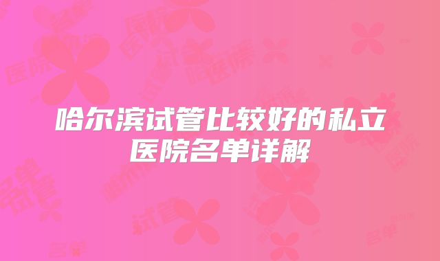 哈尔滨试管比较好的私立医院名单详解