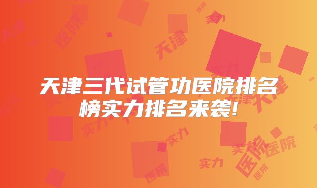 天津三代试管功医院排名榜实力排名来袭!