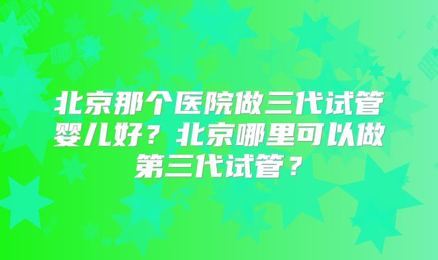 北京那个医院做三代试管婴儿好？北京哪里可以做第三代试管？