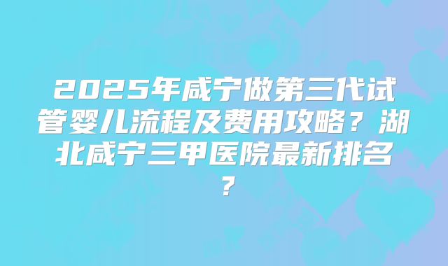 2025年咸宁做第三代试管婴儿流程及费用攻略？湖北咸宁三甲医院最新排名？