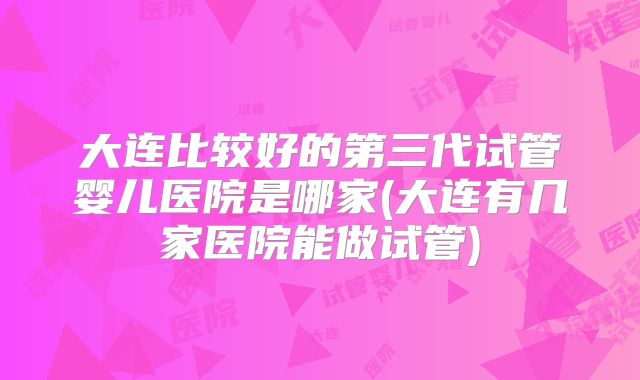 大连比较好的第三代试管婴儿医院是哪家(大连有几家医院能做试管)