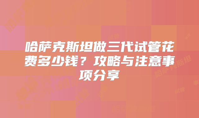 哈萨克斯坦做三代试管花费多少钱？攻略与注意事项分享
