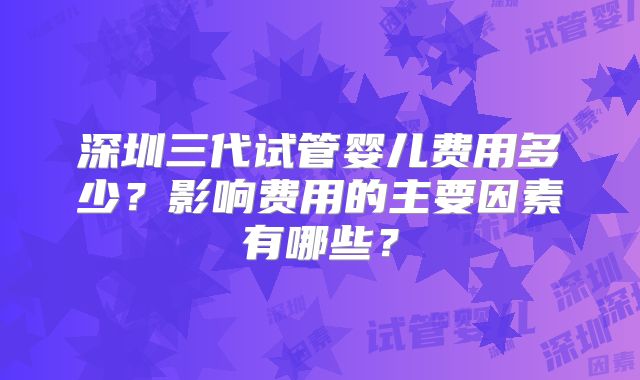 深圳三代试管婴儿费用多少?影响费用的主要因素有哪些?