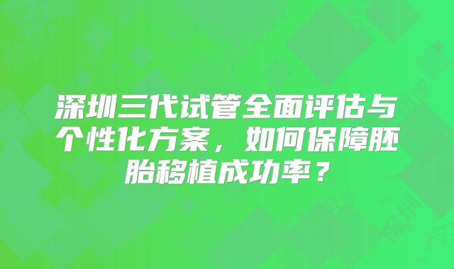 深圳三代试管全面评估与个性化方案，如何保障胚胎移植成功率？
