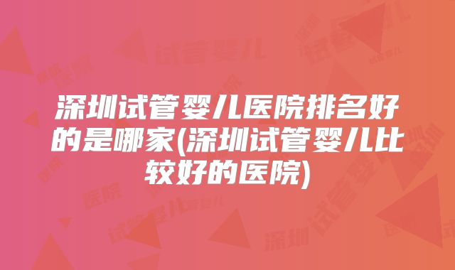 深圳试管婴儿医院排名好的是哪家(深圳试管婴儿比较好的医院)