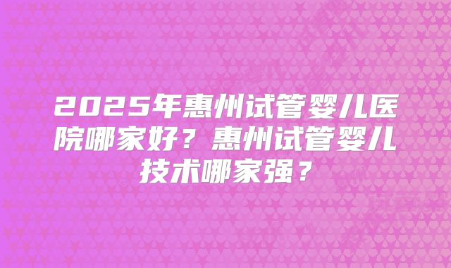 2025年惠州试管婴儿医院哪家好？惠州试管婴儿技术哪家强？