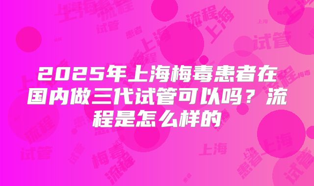 2025年上海梅毒患者在国内做三代试管可以吗？流程是怎么样的